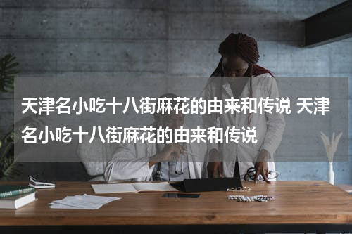 天津名小吃十八街麻花的由来和传说 天津名小吃十八街麻花的由来和传说