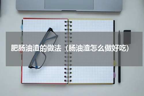 肥肠油渣的做法（肠油渣怎么做好吃）