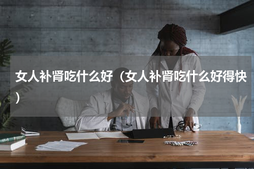 女人补肾吃什么好（女人补肾吃什么好得快）