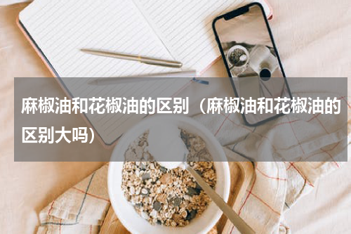 麻椒油和花椒油的区别（麻椒油和花椒油的区别大吗）