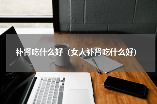 补肾吃什么好（女人补肾吃什么好）