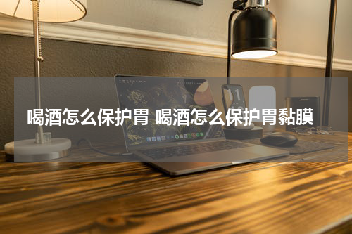 喝酒怎么保护胃 喝酒怎么保护胃黏膜