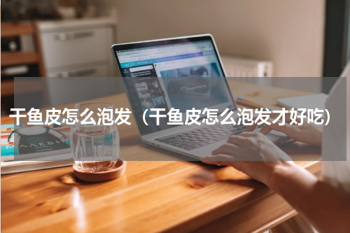 干鱼皮怎么泡发（干鱼皮怎么泡发才好吃）