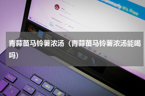 青蒜苗马铃薯浓汤（青蒜苗马铃薯浓汤能喝吗）