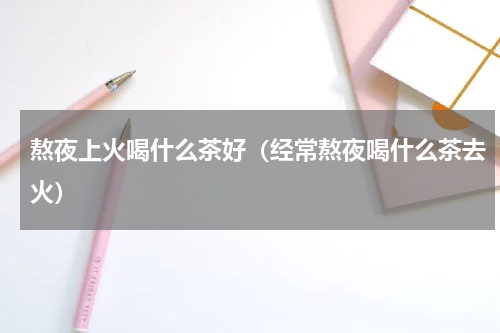 熬夜上火喝什么茶好（经常熬夜喝什么茶去火）