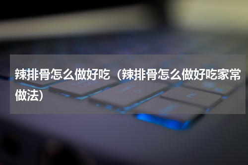 辣排骨怎么做好吃（辣排骨怎么做好吃家常做法）