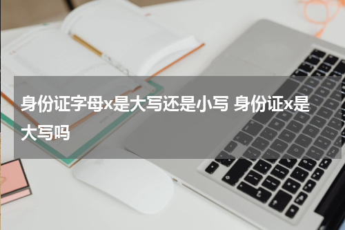 身份证字母x是大写还是小写 身份证x是大写吗