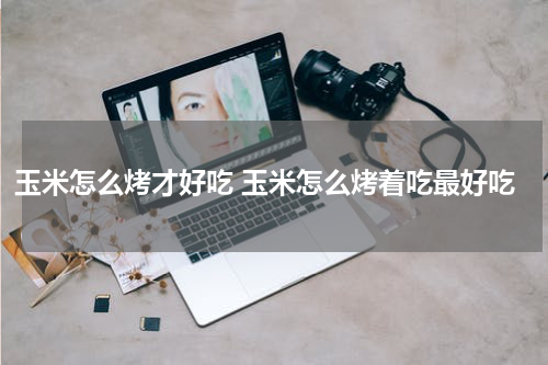 玉米怎么烤才好吃 玉米怎么烤着吃最好吃