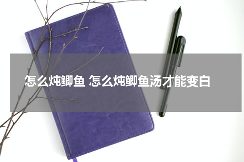 怎么炖鲫鱼 怎么炖鲫鱼汤才能变白