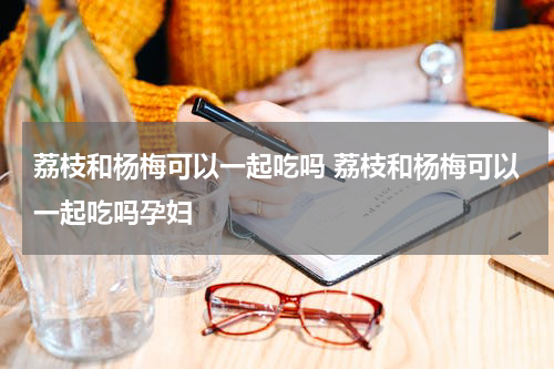 荔枝和杨梅可以一起吃吗 荔枝和杨梅可以一起吃吗孕妇