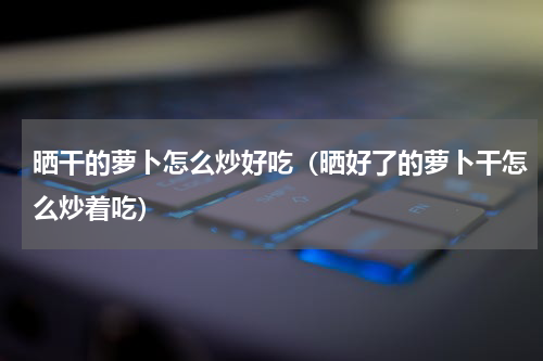 晒干的萝卜怎么炒好吃（晒好了的萝卜干怎么炒着吃）