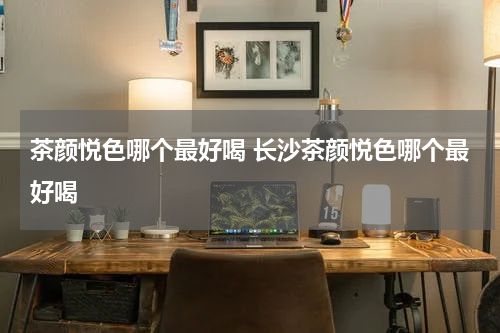 茶颜悦色哪个最好喝 长沙茶颜悦色哪个最好喝