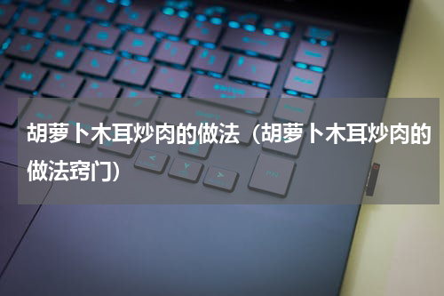 胡萝卜木耳炒肉的做法（胡萝卜木耳炒肉的做法窍门）