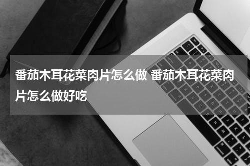 番茄木耳花菜肉片怎么做 番茄木耳花菜肉片怎么做好吃