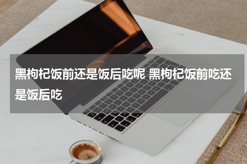 黑枸杞饭前还是饭后吃呢 黑枸杞饭前吃还是饭后吃