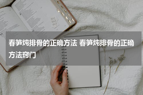 春笋炖排骨的正确方法 春笋炖排骨的正确方法窍门