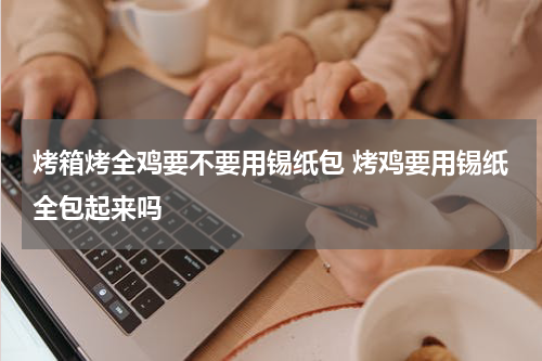 烤箱烤全鸡要不要用锡纸包 烤鸡要用锡纸全包起来吗