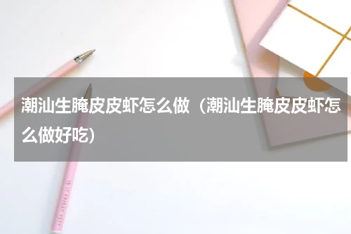 潮汕生腌皮皮虾怎么做（潮汕生腌皮皮虾怎么做好吃）