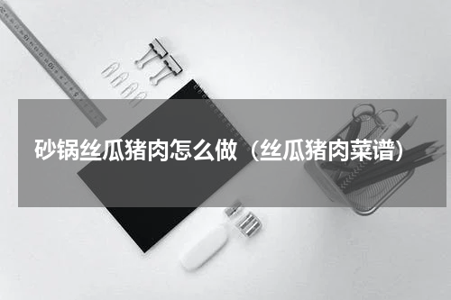 砂锅丝瓜猪肉怎么做（丝瓜猪肉菜谱）