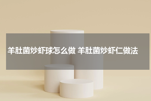 羊肚菌炒虾球怎么做 羊肚菌炒虾仁做法