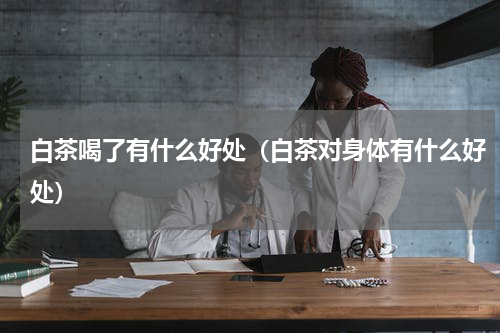 白茶喝了有什么好处（白茶对身体有什么好处）