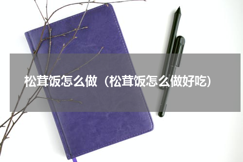松茸饭怎么做（松茸饭怎么做好吃）