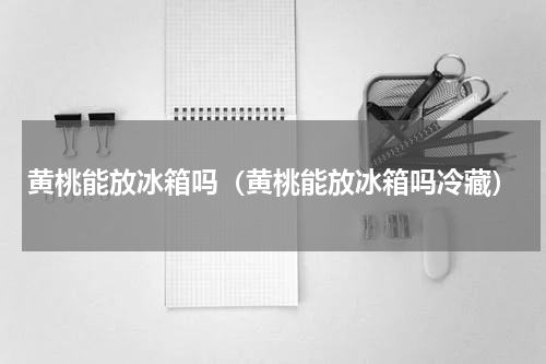 黄桃能放冰箱吗（黄桃能放冰箱吗冷藏）