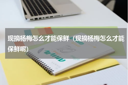 现摘杨梅怎么才能保鲜（现摘杨梅怎么才能保鲜呢）