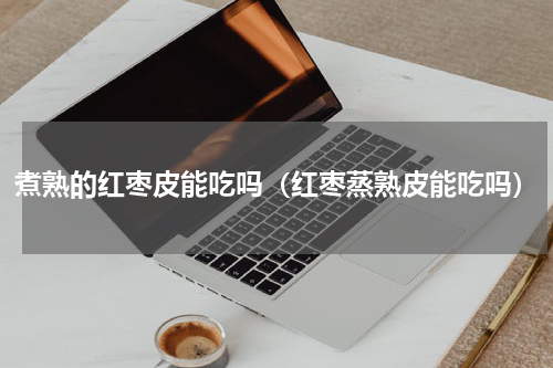 煮熟的红枣皮能吃吗（红枣蒸熟皮能吃吗）
