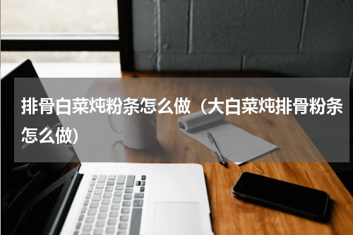 排骨白菜炖粉条怎么做（大白菜炖排骨粉条怎么做）