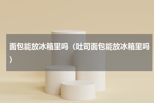 面包能放冰箱里吗（吐司面包能放冰箱里吗）