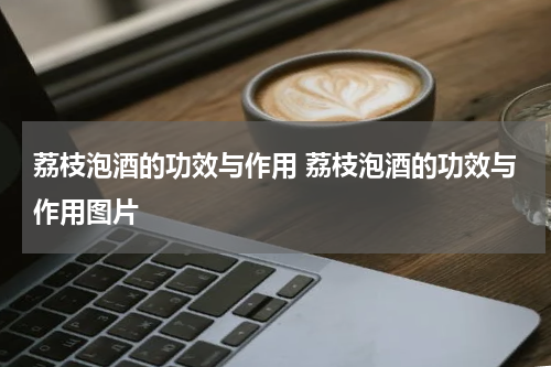荔枝泡酒的功效与作用 荔枝泡酒的功效与作用图片