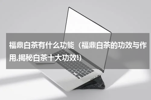 福鼎白茶有什么功能（福鼎白茶的功效与作用,揭秘白茶十大功效!）