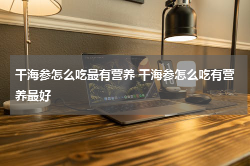 干海参怎么吃最有营养 干海参怎么吃有营养最好