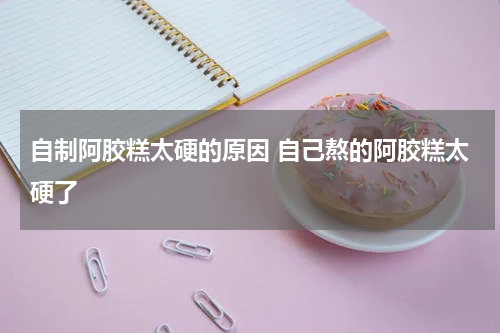 自制阿胶糕太硬的原因 自己熬的阿胶糕太硬了