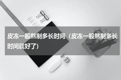 皮冻一般熬制多长时间（皮冻一般熬制多长时间就好了）