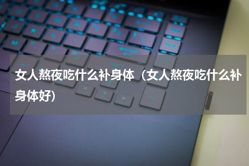 女人熬夜吃什么补身体（女人熬夜吃什么补身体好）