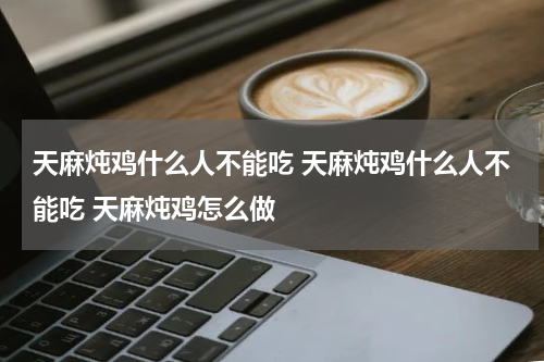 天麻炖鸡什么人不能吃 天麻炖鸡什么人不能吃 天麻炖鸡怎么做