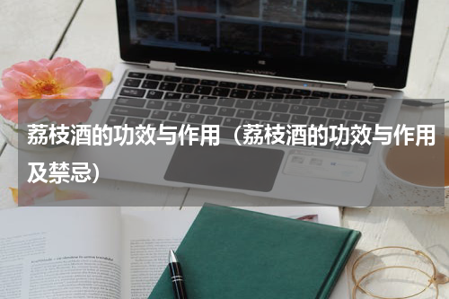荔枝酒的功效与作用（荔枝酒的功效与作用及禁忌）