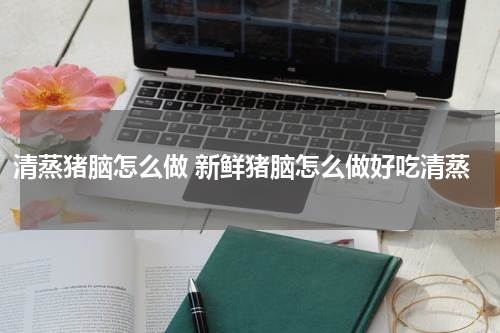 清蒸猪脑怎么做 新鲜猪脑怎么做好吃清蒸