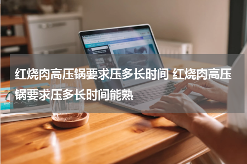红烧肉高压锅要求压多长时间 红烧肉高压锅要求压多长时间能熟
