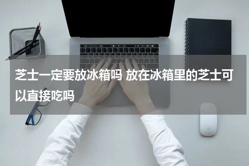 芝士一定要放冰箱吗 放在冰箱里的芝士可以直接吃吗
