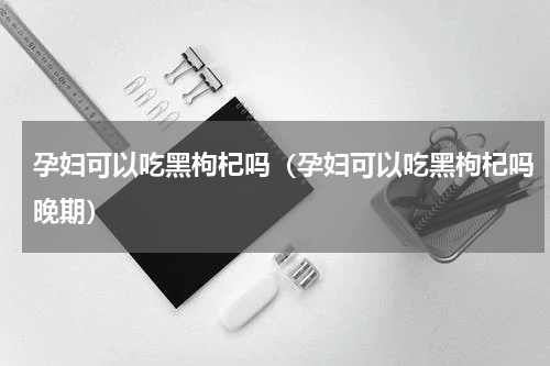 孕妇可以吃黑枸杞吗（孕妇可以吃黑枸杞吗晚期）