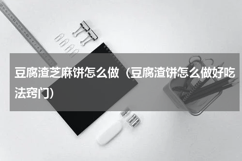 豆腐渣芝麻饼怎么做（豆腐渣饼怎么做好吃法窍门）