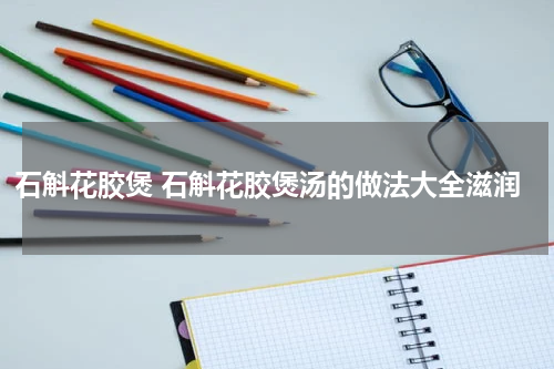 石斛花胶煲 石斛花胶煲汤的做法大全滋润