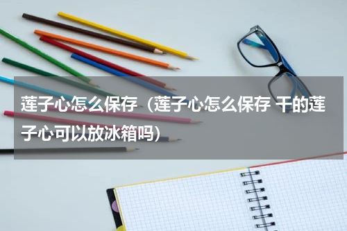 莲子心怎么保存（莲子心怎么保存 干的莲子心可以放冰箱吗）