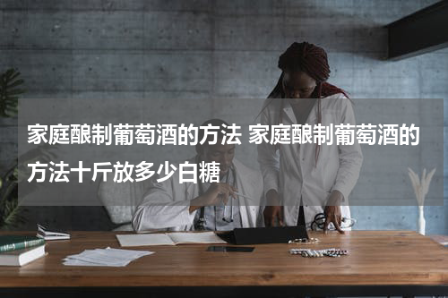家庭酿制葡萄酒的方法 家庭酿制葡萄酒的方法十斤放多少白糖