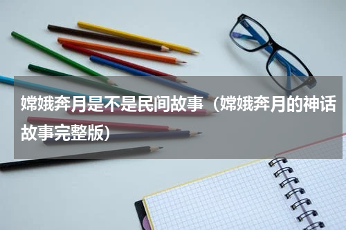 嫦娥奔月是不是民间故事（嫦娥奔月的神话故事完整版）