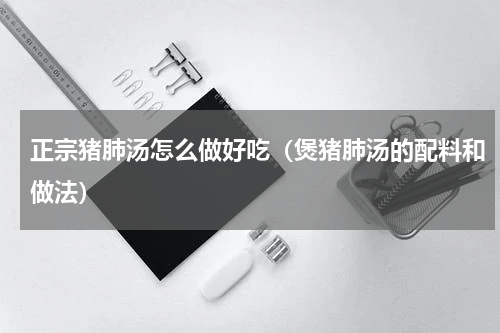 正宗猪肺汤怎么做好吃（煲猪肺汤的配料和做法）