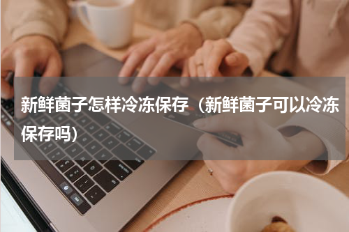 新鲜菌子怎样冷冻保存（新鲜菌子可以冷冻保存吗）